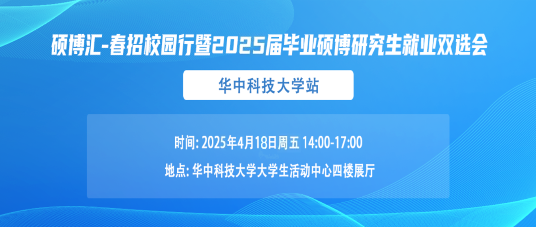 <p>硕博汇-春招校园行暨2025届毕业硕博研究生就业双选会</p> <p>华中科技大学站</p> <p>时间:2025年4月18日周五14:00-17:00<br/>地点:华中科技大学大学生活动中心四楼展厅</p>